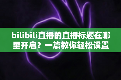bilibili直播的直播标题在哪里开启？一篇教你轻松设置直播间标题的实用全攻略