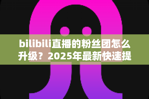 bilibili直播的粉丝团怎么升级？2025年最新快速提升亲密度全攻略，助你轻松点亮高等级粉丝勋章