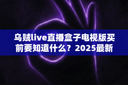 乌贼live直播盒子电视版买前要知道什么？2025最新购买指南与避坑全攻略
