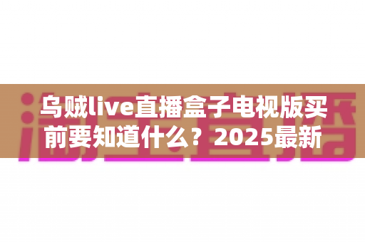 乌贼live直播盒子电视版买前要知道什么？2025最新购买指南与避坑全攻略