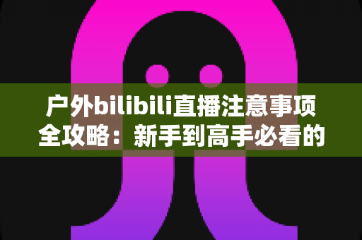 户外bilibili直播注意事项全攻略：新手到高手必看的实战指南