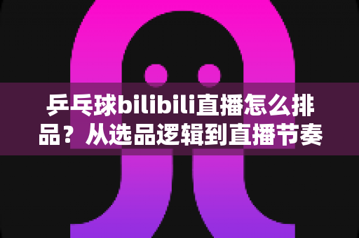 乒乓球bilibili直播怎么排品？从选品逻辑到直播节奏的全流程实战指南