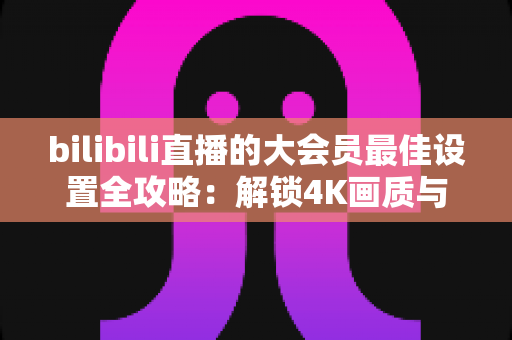 bilibili直播的大会员最佳设置全攻略：解锁4K画质与杜比音效的极致观看体验
