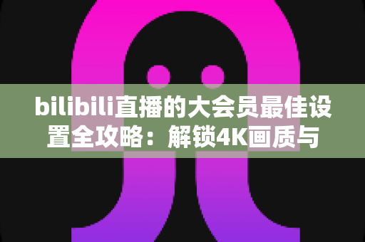 bilibili直播的大会员最佳设置全攻略：解锁4K画质与杜比音效的极致观看体验