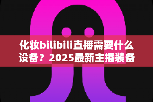 化妆bilibili直播需要什么设备?2025最新主播装备全攻略,从入门到专业一次讲清 化妆bilibili直播需要什么设备?2025最新主播装备全攻略,从入门到专业一次讲清
