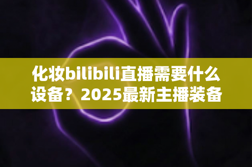 化妆bilibili直播需要什么设备?2025最新主播装备全攻略,从入门到专业一次讲清 化妆bilibili直播需要什么设备?2025最新主播装备全攻略,从入门到专业一次讲清