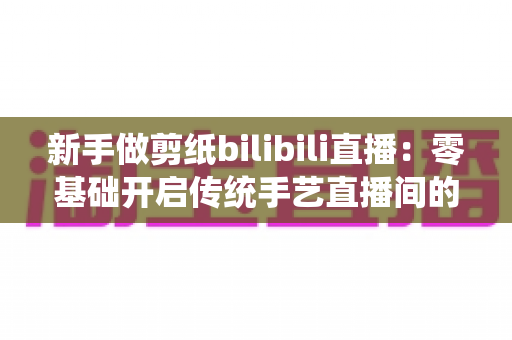 新手做剪纸bilibili直播:零基础开启传统手艺直播间的完整指南 新手做剪纸bilibili直播:零基础开启传统手艺直播间的完整指南
