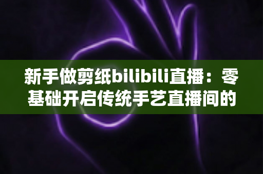 新手做剪纸bilibili直播:零基础开启传统手艺直播间的完整指南 新手做剪纸bilibili直播:零基础开启传统手艺直播间的完整指南