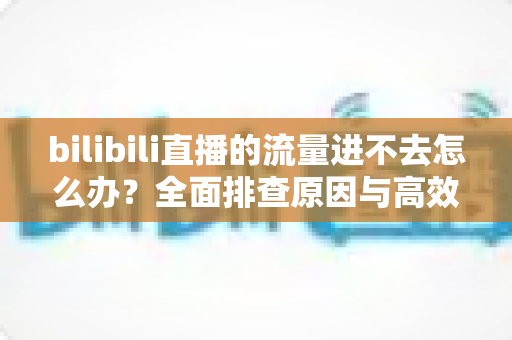 bilibili直播的流量进不去怎么办？全面排查原因与高效解决指南