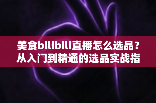 美食bilibili直播怎么选品？从入门到精通的选品实战指南，助你打造高转化爆款直播间