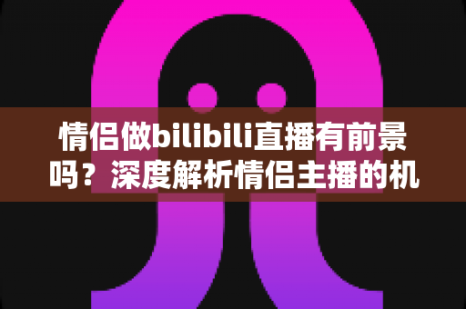 情侣做bilibili直播有前景吗？深度解析情侣主播的机遇、挑战与变现前景
