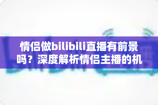 情侣做bilibili直播有前景吗？深度解析情侣主播的机遇、挑战与变现前景