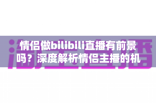 情侣做bilibili直播有前景吗？深度解析情侣主播的机遇、挑战与变现前景