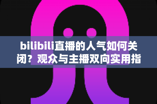bilibili直播的人气如何关闭?观众与主播双向实用指南,告别数据焦虑 bilibili直播的人气如何关闭?观众与主播双向实用指南,告别数据焦虑