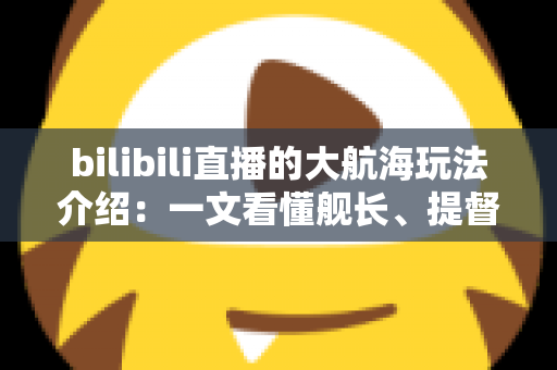 bilibili直播的大航海玩法介绍：一文看懂舰长、提督、总督权益与上舰指南