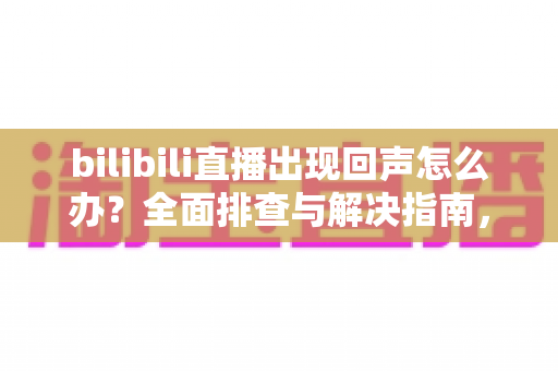 bilibili直播出现回声怎么办?全面排查与解决指南,让直播音质瞬间清晰 bilibili直播出现回声怎么办?全面排查与解决指南,让直播音质瞬间清晰
