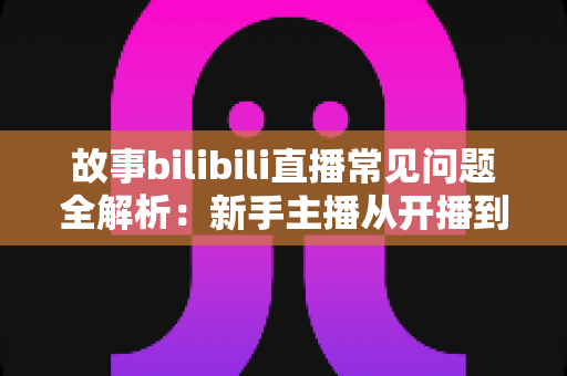 故事bilibili直播常见问题全解析:新手主播从开播到涨粉的实战指南 故事bilibili直播常见问题全解析:新手主播从开播到涨粉的实战指南