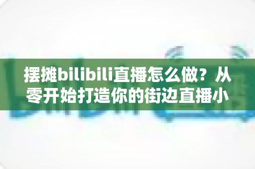 摆摊bilibili直播怎么做？从零开始打造你的街边直播小事业完整指南