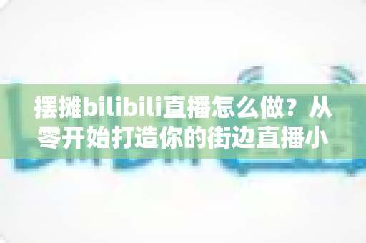 摆摊bilibili直播怎么做？从零开始打造你的街边直播小事业完整指南