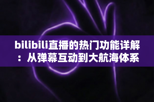 bilibili直播的热门功能详解:从弹幕互动到大航海体系,全面解读B站直播核心玩法 bilibili直播的热门功能详解:从弹幕互动到大航海体系,全面解读B站直播核心玩法