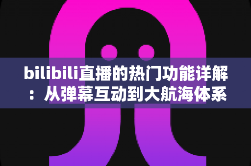 bilibili直播的热门功能详解:从弹幕互动到大航海体系,全面解读B站直播核心玩法 bilibili直播的热门功能详解:从弹幕互动到大航海体系,全面解读B站直播核心玩法