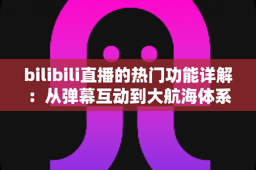 bilibili直播的热门功能详解:从弹幕互动到大航海体系,全面解读B站直播核心玩法 bilibili直播的热门功能详解:从弹幕互动到大航海体系,全面解读B站直播核心玩法
