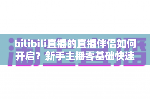 bilibili直播的直播伴侣如何开启?新手主播零基础快速上手完整指南 bilibili直播的直播伴侣如何开启?新手主播零基础快速上手完整指南