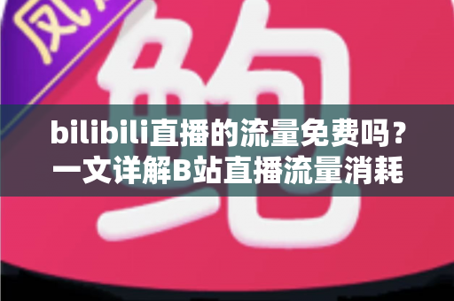 bilibili直播的流量免费吗？一文详解B站直播流量消耗、免流套餐与省流技巧全攻略
