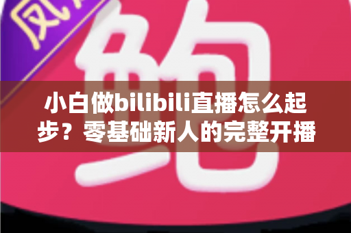 小白做bilibili直播怎么起步?零基础新人的完整开播指南与成长攻略 小白做bilibili直播怎么起步?零基础新人的完整开播指南与成长攻略