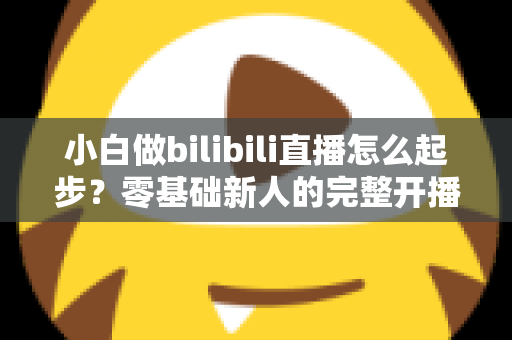 小白做bilibili直播怎么起步?零基础新人的完整开播指南与成长攻略 小白做bilibili直播怎么起步?零基础新人的完整开播指南与成长攻略