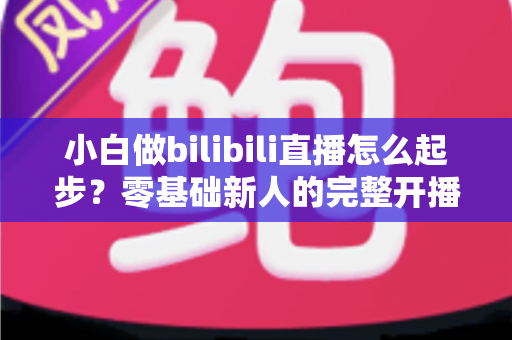 小白做bilibili直播怎么起步?零基础新人的完整开播指南与成长攻略 小白做bilibili直播怎么起步?零基础新人的完整开播指南与成长攻略