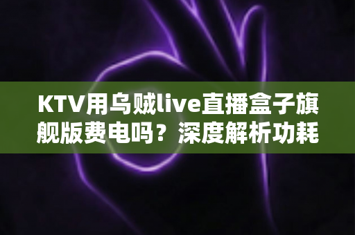 KTV用乌贼live直播盒子旗舰版费电吗？深度解析功耗真相与省电全攻略