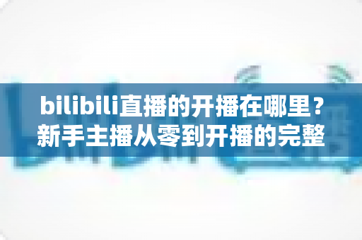 bilibili直播的开播在哪里？新手主播从零到开播的完整指南