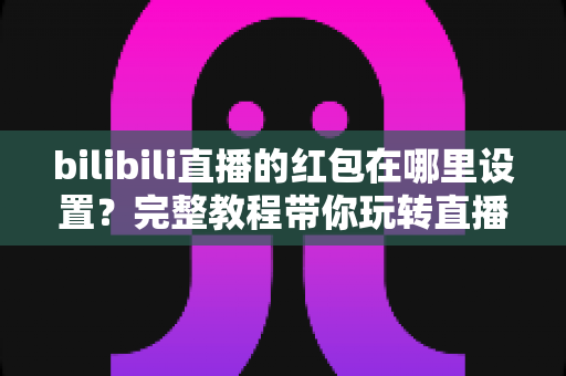 bilibili直播的红包在哪里设置？完整教程带你玩转直播间红包互动新姿势