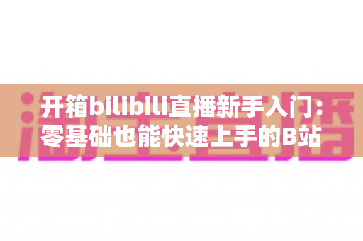 开箱bilibili直播新手入门:零基础也能快速上手的B站直播全攻略 开箱bilibili直播新手入门:零基础也能快速上手的B站直播全攻略