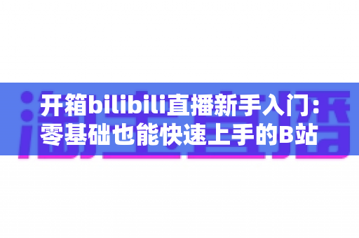 开箱bilibili直播新手入门:零基础也能快速上手的B站直播全攻略 开箱bilibili直播新手入门:零基础也能快速上手的B站直播全攻略