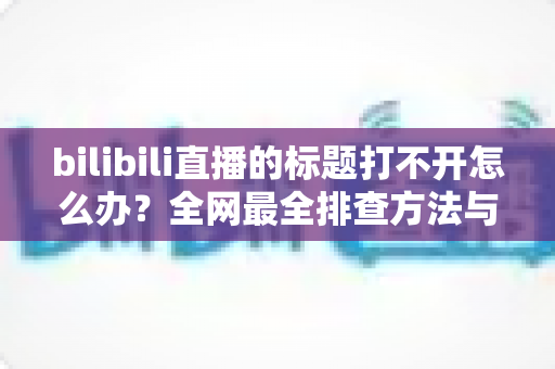 bilibili直播的标题打不开怎么办？全网最全排查方法与快速修复指南