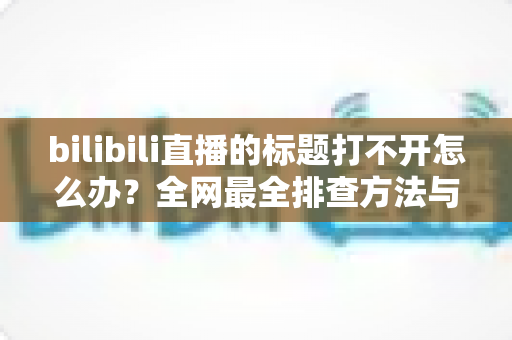 bilibili直播的标题打不开怎么办？全网最全排查方法与快速修复指南