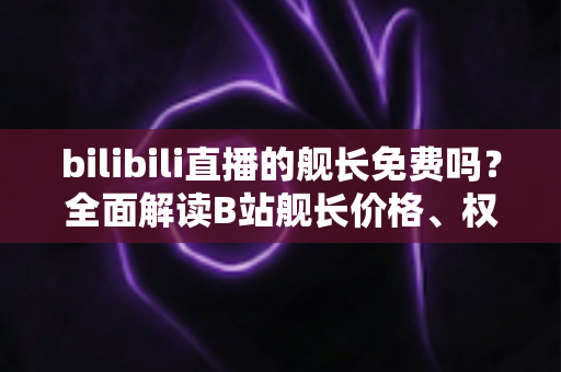 bilibili直播的舰长免费吗?全面解读B站舰长价格、权益与开通攻略 bilibili直播的舰长免费吗?全面解读B站舰长价格、权益与开通攻略