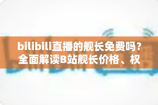 bilibili直播的舰长免费吗?全面解读B站舰长价格、权益与开通攻略 bilibili直播的舰长免费吗?全面解读B站舰长价格、权益与开通攻略