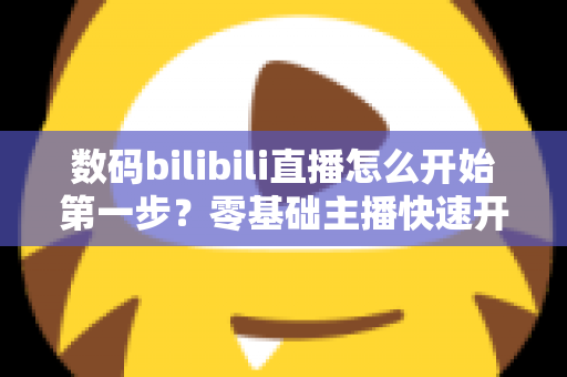 数码bilibili直播怎么开始第一步？零基础主播快速开播全攻略