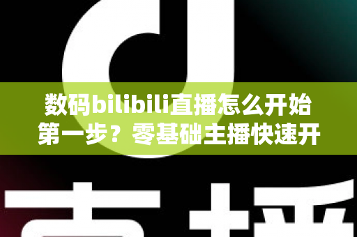 数码bilibili直播怎么开始第一步？零基础主播快速开播全攻略