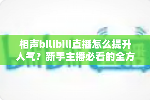 相声bilibili直播怎么提升人气?新手主播必看的全方位涨人气实战指南 相声bilibili直播怎么提升人气?新手主播必看的全方位涨人气实战指南
