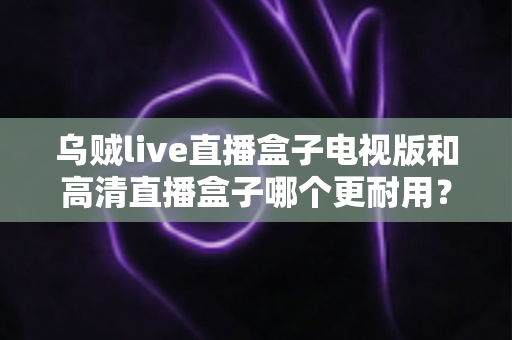 乌贼live直播盒子电视版和高清直播盒子哪个更耐用？全面解析助你做出明智选择