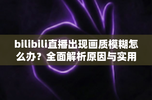 bilibili直播出现画质模糊怎么办？全面解析原因与实用解决方案