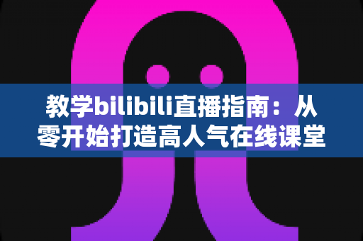 教学bilibili直播指南:从零开始打造高人气在线课堂的完整攻略 教学bilibili直播指南:从零开始打造高人气在线课堂的完整攻略