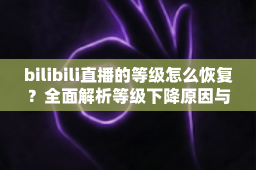 bilibili直播的等级怎么恢复?全面解析等级下降原因与快速恢复实用攻略 bilibili直播的等级怎么恢复?全面解析等级下降原因与快速恢复实用攻略
