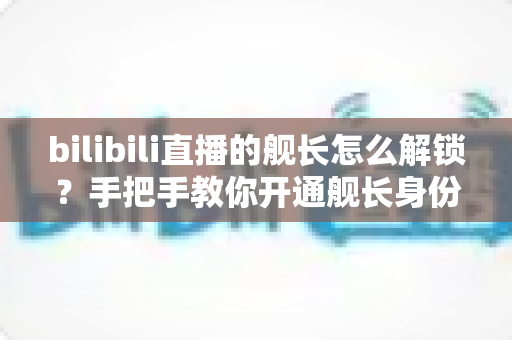 bilibili直播的舰长怎么解锁?手把手教你开通舰长身份与专属权益全解析 bilibili直播的舰长怎么解锁?手把手教你开通舰长身份与专属权益全解析