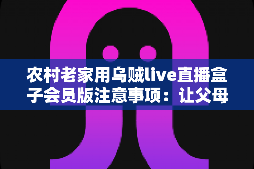 农村老家用乌贼live直播盒子会员版注意事项:让父母在家安心看直播的实用避坑指南 农村老家用乌贼live直播盒子会员版注意事项:让父母在家安心看直播的实用避坑指南