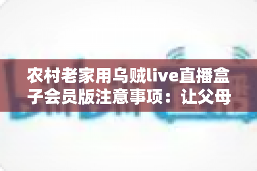 农村老家用乌贼live直播盒子会员版注意事项:让父母在家安心看直播的实用避坑指南 农村老家用乌贼live直播盒子会员版注意事项:让父母在家安心看直播的实用避坑指南